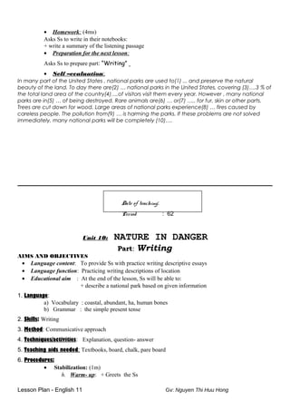 • Homework: (4ms)
Asks Ss to write in their notebooks:
+ write a summary of the listening passage
• Preparation for the next lesson:
Asks Ss to prepare part: “Writing”
• Self –evaluation:
In many part of the United States , national parks are used to(1) ... and preserve the natural
beauty of the land. To day there are(2) … national parks in the United States, covering (3)….3 % of
the total land area of the country(4)….of visitors visit them every year. However , many national
parks are in(5) … of being destroyed. Rare animals are(6) … or(7) ….. for fur, skin or other parts.
Trees are cut down for wood. Large areas of national parks experience(8) … fires caused by
careless people. The pollution from(9) … is harming the parks. If these problems are not solved
immediately, many national parks will be completely (10)….
Date of teaching:
Period : 62
Unit 10: NATURE IN DANGER
Part: Writing
AIMS AND OBJECTIVES
• Language content: To provide Ss with practice writing descriptive essays
• Language function: Practicing writing descriptions of location
• Educational aim : At the end of the lesson, Ss will be able to:
+ describe a national park based on given information
1. Language:
a) Vocabulary : coastal, abundant, ha, human bones
b) Grammar : the simple present tense
2. Skills: Writing
3. Method: Communicative approach
4. Techniques/activities: Explanation, question- answer
5. Teaching aids needed: Textbooks, board, chalk, pare board
6. Procedures:
• Stabilization: (1m)
h. Warm- up: + Greets the Ss
Lesson Plan - English 11 Gv: Nguyen Thi Huu Hong
 