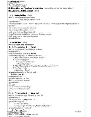 Unit 1: Friendship .
Lesson Plan - English 11 Teacher:
Nguyen Thi Huu Hong
I. Warm- up (5ms)
-greets Ss
-has a short chat with Ss
II. Checking up Previous knowledge ( no checking because the lesson is long)
III. Content of the lesson (35ms)
• Pronunciation (10ms)
-asks Ss how to pronoun these words:
enjoy, bridge , cheap, which
-gives feedback
-tells the aim of the lesson : practice the sounds /d / and /t / in a single word and practise them in
sentences
-introduces some more in the text book
-has Ss listen and repeat the words
-calls some Ss to stand up and repeat
-helps Ss practice the dialogue containing the target sounds
-calls some pairs to stand up and practice
-gives feedback
• Grammar (25ms)
Presentation and Exercises
I. A. Presentation 1 : To Inf
-asks Ss to give some Verbs followed by To inf
-gives feedback
-tells the aim of the exercise 1: To Inf
-presents the language: To infinitives are used:
1. After “ have, decide, want, hope, promise …”
2. Expressing purpose
Why are you learning E.l”
-> To get a good job
3. After “ Something, nothing, anything, nowhere, anybody…”
4. Too Adj + To Inf
Adj enough + To-inf
-gives other examples in the text book
B. Exercise 1:
-gives instructions
-lets Ss do exercise 1 in 3 ms
-asks Ss to give their answers
-gives feedback
The keys:
1. Who wants to eat something?
2. I have some letters to write
3. …
II. A. Presentation 2 : Bare Inf
-asks Ss to tell some verbs followed by Bare Inf
-gives feedback
-tell the aim of ex 2: Inf without To
-presents the language
+ After “ let, make”
+ After perception Verbs” see, hear, watch, feel…”
-gives examples in the textbook
B. Exercise 2:
-gives instructions
-asks Ss to do the same with Ex2 in 4 ms
 