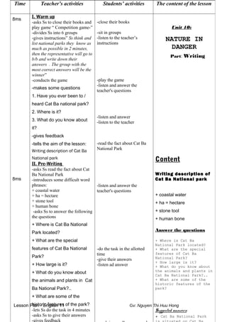 Lesson Plan - English 11 Gv: Nguyen Thi Huu Hong
Time Teacher’s activities Students’ activities The content of the lesson
8ms
8ms
I. Warm up
-asks Ss to close their books and
play game “ Competition game-”
-divides Ss into 6 groups
-gives instructions” Ss think and
list national parks they know as
much as possible in 2 minutes,
then the representative will go to
b/b and write down their
answers . The group with the
most correct answers will be the
winner”
-conducts the game
-makes some questions
1. Have you ever been to /
heard Cat Ba national park?
2. Where is it?
3. What do you know about
it?
-gives feedback
-tells the aim of the lesson:
Writing description of Cat Ba
National park
II. Pre-Writing
-asks Ss read the fact about Cat
Ba National Park
-introduces some difficult word
phrases:
+ coastal water
+ ha = hectare
+ stone tool
+ human bone
-asks Ss to answer the following
the questions
+ Where is Cat Ba National
Park located?
+ What are the special
features of Cat Ba National
Park?
+ How large is it?
+ What do you know about
the animals and plants in Cat
Ba National Park?..
+ What are some of the
historic features of the park?
-lets Ss do the task in 4 minutes
-asks Ss to give their answers
-gives feedback
-close their books
-sit in groups
-listen to the teacher’s
instructions
-play the game
-listen and answer the
teacher's questions
-listen and answer
-listen to the teacher
-read the fact about Cat Ba
National Park
-listen and answer the
teacher's questions
-do the task in the allotted
time
-give their answers
-listen ad answer
Unit 10:
NATURE IN
DANGER
Part: Writing
Content
Writing description of
Cat Ba National park
+ coastal water
+ ha = hectare
+ stone tool
+ human bone
Answer the questions
+ Where is Cat Ba
National Park located?
+ What are the special
features of Cat Ba
National Park?
+ How large is it?
+ What do you know about
the animals and plants in
Cat Ba National Park?..
+ What are some of the
historic features of the
park?
Suggested answers:
+ Cat Ba National Park
 