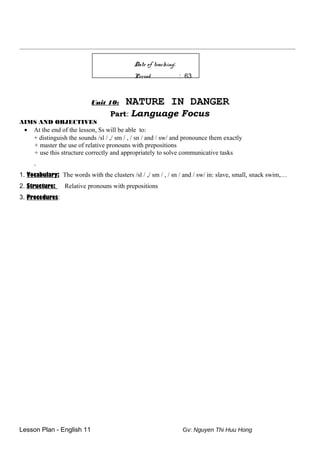 __________________________________________________________________________________________________________________
Date of teaching:
Period : 63
Unit 10: NATURE IN DANGER
Part: Language Focus
AIMS AND OBJECTIVES
• At the end of the lesson, Ss will be able to:
+ distinguish the sounds /sl / ,/ sm / , / sn / and / sw/ and pronounce them exactly
+ master the use of relative pronouns with prepositions
+ use this structure correctly and appropriately to solve communicative tasks
.
1. Vocabulary: The words with the clusters /sl / ,/ sm / , / sn / and / sw/ in: slave, small, snack swim,…
2. Structure: Relative pronouns with prepositions
3. Procedures:
Lesson Plan - English 11 Gv: Nguyen Thi Huu Hong
 