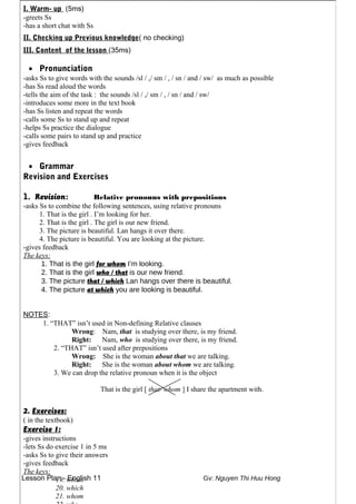 Lesson Plan - English 11 Gv: Nguyen Thi Huu Hong
I. Warm- up (5ms)
-greets Ss
-has a short chat with Ss
II. Checking up Previous knowledge( no checking)
III. Content of the lesson (35ms)
• Pronunciation
-asks Ss to give words with the sounds /sl / ,/ sm / , / sn / and / sw/ as much as possible
-has Ss read aloud the words
-tells the aim of the task : the sounds /sl / ,/ sm / , / sn / and / sw/
-introduces some more in the text book
-has Ss listen and repeat the words
-calls some Ss to stand up and repeat
-helps Ss practice the dialogue
-calls some pairs to stand up and practice
-gives feedback
• Grammar
Revision and Exercises
1. Revision: Relative pronouns with prepositions
-asks Ss to combine the following sentences, using relative pronouns
1. That is the girl . I’m looking for her.
2. That is the girl . The girl is our new friend.
3. The picture is beautiful. Lan hangs it over there.
4. The picture is beautiful. You are looking at the picture.
-gives feedback
The keys:
1. That is the girl for whom I’m looking.
2. That is the girl who / that is our new friend.
3. The picture that / which Lan hangs over there is beautiful.
4. The picture at which you are looking is beautiful.
NOTES:
1. “THAT” isn’t used in Non-defining Relative clauses
Wrong: Nam, that is studying over there, is my friend.
Right: Nam, who is studying over there, is my friend.
2. “THAT” isn’t used after prepositions
Wrong: She is the woman about that we are talking.
Right: She is the woman about whom we are talking.
3. We can drop the relative pronoun when it is the object
That is the girl [ that/ whom ] I share the apartment with.
2. Exercises:
( in the textbook)
Exercise 1:
-gives instructions
-lets Ss do exercise 1 in 5 ms
-asks Ss to give their answers
-gives feedback
The keys:
19. whom
20. which
21. whom
 