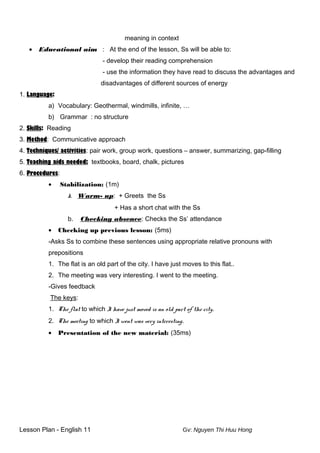 meaning in context
• Educational aim : At the end of the lesson, Ss will be able to:
- develop their reading comprehension
- use the information they have read to discuss the advantages and
disadvantages of different sources of energy
1. Language:
a) Vocabulary: Geothermal, windmills, infinite, …
b) Grammar : no structure
2. Skills: Reading
3. Method: Communicative approach
4. Techniques/ activities: pair work, group work, questions – answer, summarizing, gap-filling
5. Teaching aids needed: textbooks, board, chalk, pictures
6. Procedures:
• Stabilization: (1m)
k. Warm- up: + Greets the Ss
+ Has a short chat with the Ss
b. Checking absence: Checks the Ss’ attendance
• Checking up previous lesson: (5ms)
-Asks Ss to combine these sentences using appropriate relative pronouns with
prepositions
1. The flat is an old part of the city. I have just moves to this flat..
2. The meeting was very interesting. I went to the meeting.
-Gives feedback
The keys:
1. The flat to which I have just moved is an old part of the city.
2. The meeting to which I went was very interesting.
• Presentation of the new material: (35ms)
Lesson Plan - English 11 Gv: Nguyen Thi Huu Hong
 