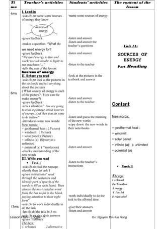 Lesson Plan - English 11 Gv: Nguyen Thi Huu Hong
Ti
me
Teacher’s activities Students’ activities The content of the
lesson
4ms
6ms
17ms
I. Lead-in
-asks Ss to name some sources
of energy they know
sources of
energy
-gives feedback
-makes a question: “What do
we need energy for?
-gives feedback
“We need energy to live and
work/ to cook meals/ to light/ to
run machines/…”
-tells the aim of the lesson:
Sources of energy
II. Before you read
-asks Ss to look at the pictures in
the textbook and tell anything
about the pictures
( What sources of energy is each
of the picture? / How can the
make energy?)
-gives feedback
-sets a situation:” You are going
to read a passage about sources
of energy. And then you do some
tasks bellow”
-introduces some new words:
New words:
+ geothermal heat : ( Picture)
+ windmill: ( Picture)
+ solar panel: ( Picture)
+ infinite (a): (Synonym)-
unlimited
+ potential (a) ( Translation)
-checks understanding of the
new words
III. While you read
• Task 1
-asks Ss to read the passage
silently then do task 1
-gives instructions” read
through the sentences and
identify part of speech of the
words to fill in each blank. Then
choose the most suitable word
from the box to fill in the blank,
paying attention to their right
form”
-asks Ss to work individually to
do the task
-lets Ss do the task in 3 ms
-asks Ss to give their answers
-gives feedback
The keys:
1. released 2.alternative
-name some sources of energy
-listen and answer
-listen and answer the
teacher’s questions
-listen and answer
-listen to the teacher
-look at the pictures in the
textbook and answer
-listen and answer
-listen to the teacher
-listen and guess the meaning
of the new words
-copy down the new words in
their note-books
-listen and answer
-listen to the teacher’s
instructions
-work individually to do the
task in the allotted time
-give their answers
-listen and answer
Unit 11:
SOURCES OF
ENERGY
Part: Reading
Content
New words:
+ geothermal heat :
+ windmill:
+ solar panel:
+ infinite (a): )- unlimited
+ potential (a)
• Task 1
The keys:
1. released
2.alternative
3. energy
4. limited
5. exhausted
 