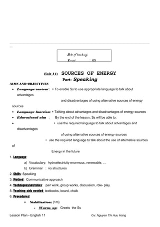 ________________________________________________________________________________________________________
__
Date of teaching:
Period : 65
Unit 11: SOURCES OF ENERGY
Part: Speaking
AIMS AND OBJECTIVES
• Language content : + To enable Ss to use appropriate language to talk about
advantages
and disadvantages of using alternative sources of energy
sources
• Language function: + Talking about advantages and disadvantages of energy sources
• Educational aim : By the end of the lesson, Ss will be able to:
• + use the required language to talk about advantages and
disadvantages
of using alternative sources of energy sources
+ use the required language to talk about the use of alternative sources
of
Energy in the future
1. Language:
a) Vocabulary: hydroelectricity enormous, renewable, …
b) Grammar : no structures
2. Skills: Speaking
3. Method: Communicative approach
4. Techniques/activities: pair work, group works, discussion, role- play
5. Teaching aids needed: textbooks, board, chalk
6. Procedures:
• Stabilization: (1m)
e. Warm- up: Greets the Ss
Lesson Plan - English 11 Gv: Nguyen Thi Huu Hong
 