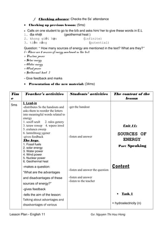 f. Checking absence: Checks the Ss’ attendance
• Checking up previous lesson: (5ms)
- Calls on one student to go to the b/b and asks him/ her to give these words in E.L
1. địa nhiệt (geothermal heat )
2. khong giới hạn (infinite)
3. tiềm năng (potential)
Question: “ How many sources of energy are mentioned in the text? What are they?”
(-> There are 5 sources of energy mentioned in the text:
+ Nuclear power
+ Solar energy
+ Water energy
+ Wind power
+ Geothermal heat )
- Give feedback and marks
• Presentation of the new material: (34ms)
Tim
e
Teacher’s activities Students’ activities The content of the
lesson
5ms
I. Lead-in
-distributes Ss the handouts and
asks them to reorder the letters
into meaningful words related to
energy
1. sosifl seult 2. ralos genery
3. teraw rowep 4. wpero inwd
5. eraluncn owerp
6. lamrehtoeg ygener
-gives feedback
The keys:
1. Fossil fuels
2. solar energy
3. Water power
4. Wind power
5. Nuclear power
6. Geothermal heat
-makes a question:
“What are the advantages
and disadvantages of these
sources of energy?”
-gives feedback
-tells the aim of the lesson:
Talking about advantages and
disadvantages of various
-get the handout
-listen and answer
-listen and answer the question
-listen and answer
-listen to the teacher
Unit 11:
SOURCES OF
ENERGY
Part: Speaking
Content
• Task 1
+ hydroelectricity (n)
Lesson Plan - English 11 Gv: Nguyen Thi Huu Hong
 
