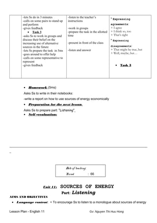 -lets Ss do in 3 minutes
-calls on some pairs to stand up
and perform
-gives feedback
• Task 3
-asks Ss to work in groups and
discuss their belief on the
increasing use of alternative
sources in the future
-lets Ss prepare the task in 5ms
-goes around to offer help
-calls on some representative to
represent
-gives feedback
-listen to the teacher’s
instructions
-work in groups
-prepare the task in the allotted
time
-present in front of the class
-listen and answer
* Expressing
agreements:
+ I agree
+ I think so, too
+ That’s right
* Expressing
disagreements:
+ That might be true, but
+ Well, maybe, but…
• Task 3
• Homework: (5ms)
Asks Ss to write in their notebooks:
-write a report on how to use sources of energy economically
• Preparation for the next lesson:
Asks Ss to prepare part: “Listening”
• Self –evaluation:
_______________________________________________________________________________________
_
Date of teaching:
Period : 66
Unit 11: SOURCES OF ENERGY
Part: Listening
AIMS AND OBJECTIVES
• Language content: + To encourage Ss to listen to a monologue about sources of energy
Lesson Plan - English 11 Gv: Nguyen Thi Huu Hong
 