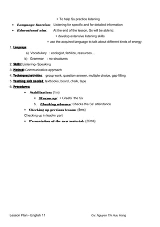 + To help Ss practice listening
• Language function: Listening for specific and for detailed information
• Educational aim: At the end of the lesson, Ss will be able to:
+ develop extensive listening skills
+ use the acquired language to talk about different kinds of energy
1. Language:
a) Vocabulary : ecologist, fertilize, resources…
b) Grammar : no structures
2. Skills: Listening- Speaking
3. Method: Communicative approach
4. Techniques/activities: group work, question-answer, multiple choice, gap-filling
5. Teaching aids needed: textbooks, board, chalk, tape
6. Procedures:
• Stabilization: (1m)
k. Warm- up: + Greets the Ss
b. Checking absence: Checks the Ss’ attendance
• Checking up previous lesson: (5ms)
Checking up in lead-in part
• Presentation of the new material: (35ms)
Lesson Plan - English 11 Gv: Nguyen Thi Huu Hong
 