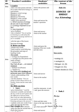 Lesson Plan - English 11 Gv: Nguyen Thi Huu Hong
Ti
me
Teacher’s activities Students’
activities
The content of the
lesson
6ms
6ms
I. Lead-in
-show out some picture and asks
Ss to name what kid of energy in
each picture
Picture 1: wind energy
Picture 2: gas
Picture 3: electricity
Picture 4: solar energy
-makes some questions:
1. Which sources of energy
do you use in your house?
2. Is energy important to our
life?
3. How important?
-gives feedback
-sets a situation” You are going
to listening to a talk about the
importance of energy and how to
use it carefully”
-tells the topic of the lesson:
Sources of energy
II. Before you listen
-teaches new words
Teach word by word following
the principles and steps of
teaching words
New words:
+ ecology (n) (Translation)
-> ecologist (n) (The person who
study ecology)
+ resources (n)
Eg: Coal, oil, gas … are natural
resources
+ fertilizer (n) (Picture)
-> fertilize (v)
Eg: If the soil is fertilized and
protected, more trees will grow
-checks understanding of the
new words
-sets the situation: “You are
going to listen about sources of
energy. Listen and do some tasks
below”
III. While you listen
• Task 1
-gives instructions “ read the
statements carefully and identify
the key words in each option and
the differences between them,
then work out what information
you need to concentrate on while
listening and guess the answers”
-explains some new words if any
-plays the tape the first time
-asks Ss to give their answers
-plays the tape the second time to
check their answers
-look at the pictures and
answer
-listen and answer the
teacher’s questions
-listen and answer
-listen to the teacher
-listen and guess the
meaning of the new words
and take notes
-listen and answer
-listen to the teacher
-read the statements in task
1 and guess the answers
-listen and take notes
-listen to the tape and do the
task
-give their answers
-listen and answer
Unit 11:
SOURCES OF
ENERGY
Part: Listening
Content
New words:
+ ecology (n)
-> ecologist (n)
+ Nitrogen (n): (N)
+ Oxygen (n): (O2)
+ Carbon dioxide (n): CO2)
• Task 1
The keys:
1. D
2. C
3. D
4. A
5. C
 