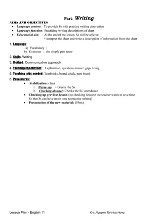 Part: Writing
AIMS AND OBJECTIVES
• Language content: To provide Ss with practice writing description
• Language function: Practicing writing descriptions of chart
• Educational aim : At the end of the lesson, Ss will be able to:
+ interpret the chart and write a description of information from the chart
1. Language:
a) Vocabulary :
b) Grammar : the simple past tense
2. Skills: Writing
3. Method: Communicative approach
4. Techniques/activities: Explanation, question- answer, gap- filling
5. Teaching aids needed: Textbooks, board, chalk, pare board
6. Procedures:
• Stabilization: (1m)
i. Warm- up: + Greets the Ss
b. Checking absence: Checks the Ss’ attendance
• Checking up previous lesson:(no checking because the teacher wants to save time
So that Ss can have more time to practise writing)
• Presentation of the new material: (39ms)
Lesson Plan - English 11 Gv: Nguyen Thi Huu Hong
 
