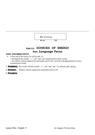 _______________________________________________________________________________________
Date of teaching:
Period : 68
Unit 11: SOURCES OF ENERGY
Part: Language Focus
AIMS AND OBJECTIVES
• At the end of the lesson, Ss will be able to:
+ distinguish the sounds / r / ,/ spl / and / spr/ and pronounce them exactly
+ use relative clauses replaced by participles and To-inf correctly and appropriately to solve
communicative tasks.
1. Vocabulary: The words with the sounds / r / ,/ spl / and / spr/ / in: shrimp, split, spring,…
2. Structure: Relative clauses replaced by participles and To-inf
3. Procedures:
Lesson Plan - English 11 Gv: Nguyen Thi Huu Hong
 