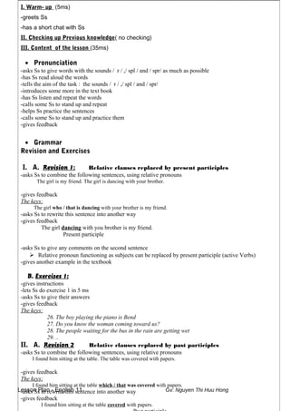 Lesson Plan - English 11 Gv: Nguyen Thi Huu Hong
I. Warm- up (5ms)
-greets Ss
-has a short chat with Ss
II. Checking up Previous knowledge( no checking)
III. Content of the lesson (35ms)
• Pronunciation
-asks Ss to give words with the sounds / r / ,/ spl / and / spr/ as much as possible
-has Ss read aloud the words
-tells the aim of the task : the sounds / r / ,/ spl / and / spr/
-introduces some more in the text book
-has Ss listen and repeat the words
-calls some Ss to stand up and repeat
-helps Ss practice the sentences
-calls some Ss to stand up and practice them
-gives feedback
• Grammar
Revision and Exercises
I. A. Revision 1: Relative clauses replaced by present participles
-asks Ss to combine the following sentences, using relative pronouns
The girl is my friend. The girl is dancing with your brother.
-gives feedback
The keys:
The girl who / that is dancing with your brother is my friend.
-asks Ss to rewrite this sentence into another way
-gives feedback
The girl dancing with you brother is my friend.
Present participle
-asks Ss to give any comments on the second sentence
 Relative pronoun functioning as subjects can be replaced by present participle (active Verbs)
-gives another example in the textbook
B. Exercises 1:
-gives instructions
-lets Ss do exercise 1 in 5 ms
-asks Ss to give their answers
-gives feedback
The keys:
26. The boy playing the piano is Bend
27. Do you know the woman coming toward us?
28. The people waiting for the bus in the rain are getting wet
29. ..
II. A. Revision 2 Relative clauses replaced by past participles
-asks Ss to combine the following sentences, using relative pronouns
I found him sitting at the table. The table was covered with papers.
-gives feedback
The keys:
I found him sitting at the table which / that was covered with papers.
-asks Ss to rewrite this sentence into another way
-gives feedback
I found him sitting at the table covered with papers.
 