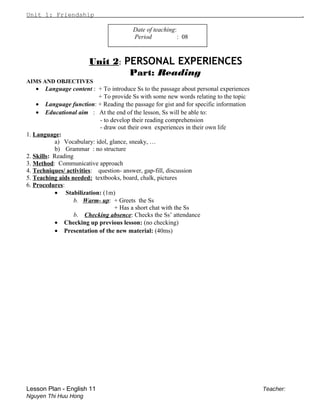 Unit 1: Friendship .
Date of teaching:
Period : 08
Unit 2: PERSONAL EXPERIENCES
Part: Reading
AIMS AND OBJECTIVES
• Language content : + To introduce Ss to the passage about personal experiences
+ To provide Ss with some new words relating to the topic
• Language function: + Reading the passage for gist and for specific information
• Educational aim : At the end of the lesson, Ss will be able to:
- to develop their reading comprehension
- draw out their own experiences in their own life
1. Language:
a) Vocabulary: idol, glance, sneaky, …
b) Grammar : no structure
2. Skills: Reading
3. Method: Communicative approach
4. Techniques/ activities: question- answer, gap-fill, discussion
5. Teaching aids needed: textbooks, board, chalk, pictures
6. Procedures:
• Stabilization: (1m)
b. Warm- up: + Greets the Ss
+ Has a short chat with the Ss
b. Checking absence: Checks the Ss’ attendance
• Checking up previous lesson: (no checking)
• Presentation of the new material: (40ms)
Lesson Plan - English 11 Teacher:
Nguyen Thi Huu Hong
 