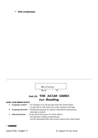 • Self –evaluation:
________________________________________________________________________________________________________
__
Date of teaching:
Period : 72
Unit 12: THE ASIAN GAMES
Part: Reading
AIMS AND OBJECTIVES
• Language content : + To introduce Ss to the passage about the Asian Games
+ To provide Ss with some new words relating to the topic
• Language function: + Reading the passage for specific information and guessing
meaning in context
• Educational aim : At the end of the lesson, Ss will be able to:
- develop their reading comprehension
- use the information they have read to discuss the Asian Games
1. Language:
Lesson Plan - English 11 Gv: Nguyen Thi Huu Hong
 