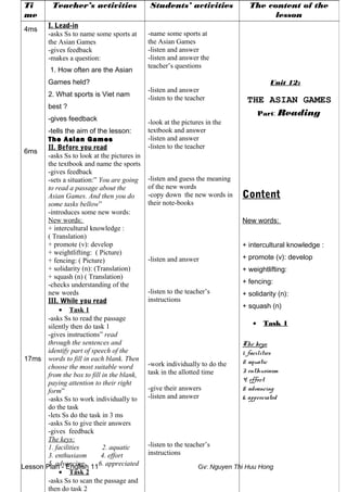 Lesson Plan - English 11 Gv: Nguyen Thi Huu Hong
Ti
me
Teacher’s activities Students’ activities The content of the
lesson
4ms
6ms
17ms
I. Lead-in
-asks Ss to name some sports at
the Asian Games
-gives feedback
-makes a question:
1. How often are the Asian
Games held?
2. What sports is Viet nam
best ?
-gives feedback
-tells the aim of the lesson:
The Asian Games
II. Before you read
-asks Ss to look at the pictures in
the textbook and name the sports
-gives feedback
-sets a situation:” You are going
to read a passage about the
Asian Games. And then you do
some tasks bellow”
-introduces some new words:
New words:
+ intercultural knowledge :
( Translation)
+ promote (v): develop
+ weightlifting: ( Picture)
+ fencing: ( Picture)
+ solidarity (n): (Translation)
+ squash (n) ( Translation)
-checks understanding of the
new words
III. While you read
• Task 1
-asks Ss to read the passage
silently then do task 1
-gives instructions” read
through the sentences and
identify part of speech of the
words to fill in each blank. Then
choose the most suitable word
from the box to fill in the blank,
paying attention to their right
form”
-asks Ss to work individually to
do the task
-lets Ss do the task in 3 ms
-asks Ss to give their answers
-gives feedback
The keys:
1. facilities 2. aquatic
3. enthusiasm 4. effort
5. advancing 6. appreciated
• Task 2
-asks Ss to scan the passage and
then do task 2
-name some sports at
the Asian Games
-listen and answer
-listen and answer the
teacher’s questions
-listen and answer
-listen to the teacher
-look at the pictures in the
textbook and answer
-listen and answer
-listen to the teacher
-listen and guess the meaning
of the new words
-copy down the new words in
their note-books
-listen and answer
-listen to the teacher’s
instructions
-work individually to do the
task in the allotted time
-give their answers
-listen and answer
-listen to the teacher’s
instructions
Unit 12:
THE ASIAN GAMES
Part: Reading
Content
New words:
+ intercultural knowledge :
+ promote (v): develop
+ weightlifting:
+ fencing:
+ solidarity (n):
+ squash (n)
• Task 1
The keys:
1. facilities
2. aquatic
3. enthusiasm
4. effort
5. advancing
6. appreciated
 