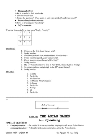 • Homework: (4ms)
Asks Ss to write in their notebooks:
+ learn the lesson well.
+ discuss the questions” What sports is Viet Nam good at? And what is not?”
• Preparation for the next lesson:
Asks Ss to prepare part: “Speaking”
• Self –evaluation:
If having time, asks Ss to play game” Lucky Number”
1 2 3
4 5 6
9 8 7
Questions:
1. When was the first Asian Games held?
2. Lucky Number
3. How many nations took part in the first Asian Games?
4. Where was the second Asian Games held?
5. Where was the Asian Games held in 2002?
6. Lucky number
7. The 13th
Asian Games was held in New Delhi, India. Right or Wrong?
8. How many nations participated in the 14th
Asian Games?
9. Lucky number
The keys:
1. in 1961
2. Lucky No
3. 11 countries
4. in Manila, The Philippines
5. in Korea
6. Lucky No
7. Wrong
8. 42
9. Lucky No
_______________________________________________________________________________________________
__
Date of teaching:
Period : 73
Unit 12: THE ASIAN GAMES
Part: Speaking
AIMS AND OBJECTIVES
• Language content : + To enable Ss to use appropriate language to talk about Asian Games
• Language function: + Asking for and giving information about the Asian Games
Lesson Plan - English 11 Gv: Nguyen Thi Huu Hong
 