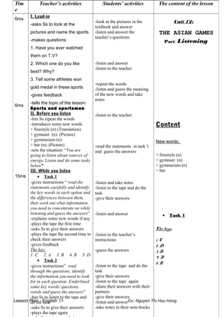 Lesson Plan - English 11 Gv: Nguyen Thi Huu Hong
Tim
e
Teacher’s activities Students’ activities The content of the lesson
6ms
6ms
15ms
I. Lead-in
-asks Ss to look at the
pictures and name the sports
-makes questions:
1. Have you ever watched
them on T.V?
2. Which one do you like
best? Why?
3. Tell some athletes won
gold medal in these sports
-gives feedback
-tells the topic of the lesson:
Sports and sportsmen
II. Before you listen
-lets Ss repeat the words
-introduces some new words
+ freestyle (n) (Translation)
+ gymnast (n): (Picture)
+ gymnasium (n):
+ bar (n): (Picture)
-sets the situation: “You are
going to listen about sources of
energy. Listen and do some tasks
below”
III. While you listen
• Task 1
-gives instructions “ read the
statements carefully and identify
the key words in each option and
the differences between them,
then work out what information
you need to concentrate on while
listening and guess the answers”
-explains some new words if any
-plays the tape the first time
-asks Ss to give their answers
-plays the tape the second time to
check their answers
-gives feedback
The key:
1. C 2. A 3. B 4. B 5. D
• Task 2
-gives instructions” read
through the questions, identify
the information you need to look
for in each question .Underlined
some key words/ questions
words and guess the answers”
-has Ss to listen to the tape and
do the task
-asks Ss to give their answers
-plays the tape again
-look at the pictures in the
textbook and answer
-listen and answer the
teacher’s questions
-listen and answer
-listen to the teacher
-repeat the words
-listen and guess the meaning
of the new words and take
notes
-listen to the teacher
-read the statements in task 1
and guess the answers
-listen and take notes
-listen to the tape and do the
task
-give their answers
-listen and answer
-listen to the teacher’s
instructions
-guess the answers
-listen to the tape and do the
task
-give their answers
-listen to the tape again
-share their answers with their
partners
-give their answers
-listen and answer
-take notes in their note-books
Unit 12:
THE ASIAN GAMES
Part: Listening
Content
New words:
+ freestyle (n)
+ gymnast (n)
+ gymnasium (n)
+ bar
• Task 1
The keys:
1. C
2. A
3. B
4. B
5. D
 