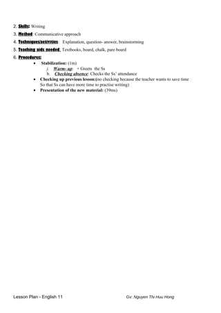 2. Skills: Writing
3. Method: Communicative approach
4. Techniques/activities: Explanation, question- answer, brainstorming
5. Teaching aids needed: Textbooks, board, chalk, pare board
6. Procedures:
• Stabilization: (1m)
j. Warm- up: + Greets the Ss
b. Checking absence: Checks the Ss’ attendance
• Checking up previous lesson:(no checking because the teacher wants to save time
So that Ss can have more time to practise writing)
• Presentation of the new material: (39ms)
Lesson Plan - English 11 Gv: Nguyen Thi Huu Hong
 