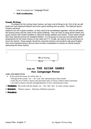 Asks Ss to prepare par: “Language Focus”
• Self –evaluation:
Sample Writing:
To prepare for the coming Asian Games, we have a lot of things to do. First of all, we will
build one more National Stadium and some sports building and car parks. The National Sports
Centers and local
stadiums are not in good condition, so they need to be immediately upgrades. And we will widen
the training areas and the roads to the sports buildings. Then we have to equip all the hotels and
guess houses with modern facilities to welcome foreign athletes and visitors. These hotels should
also have special services for disabled athletes. It is necessary to promote and advertise all the
preparations for the Asian Games on the radio and T.V. Finally, we need to recruit volunteers to
serve the Games. These people should be university teachers and students with good English.
One more important thing is that we have to hold a competition to choose an official song for
welcoming the Asian Games.
__________________________________________________________________________
__
Date of teaching:
Period : 76
Unit 12: THE ASIAN GAMES
Part: Language Focus
AIMS AND OBJECTIVES
• At the end of the lesson, Ss will be able to:
+ distinguish the sounds / str /, / skr / and / skw/ and pronounce them exactly
+ mater the use of relative clauses and equivalent types of clauses without relative pronouns
+ use relative clauses correctly and appropriately to solve communicative tasks.
1. Vocabulary: The words with the sounds / str / ,/ skr / and / skw/ in: street, scream, square,…
2. Structure: Relative clauses – Omission of Relative pronouns
3. Procedures:
Lesson Plan - English 11 Gv: Nguyen Thi Huu Hong
 