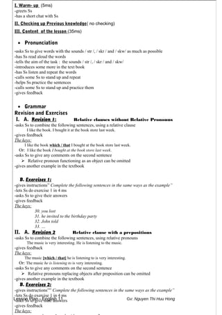 Lesson Plan - English 11 Gv: Nguyen Thi Huu Hong
I. Warm- up (5ms)
-greets Ss
-has a short chat with Ss
II. Checking up Previous knowledge( no checking)
III. Content of the lesson (35ms)
• Pronunciation
-asks Ss to give words with the sounds / str /, / skr / and / skw/ as much as possible
-has Ss read aloud the words
-tells the aim of the task : the sounds / str /, / skr / and / skw/
-introduces some more in the text book
-has Ss listen and repeat the words
-calls some Ss to stand up and repeat
-helps Ss practice the sentences
-calls some Ss to stand up and practice them
-gives feedback
• Grammar
Revision and Exercises
I. A. Revision 1: Relative clauses without Relative Pronouns
-asks Ss to combine the following sentences, using a relative clause
I like the book. I bought it at the book store last week.
-gives feedback
The keys:
I like the book which / that I bought at the book store last week.
Or: I like the book I bought at the book store last week.
-asks Ss to give any comments on the second sentence
 Relative pronoun functioning as an object can be omitted
-gives another example in the textbook
B. Exercises 1:
-gives instructions” Complete the following sentences in the same ways as the example”
-lets Ss do exercise 1 in 4 ms
-asks Ss to give their answers
-gives feedback
The keys:
30. you lost
31. he invited to the birthday party
32. John told
33. …
II. A. Revision 2 Relative clause with a prepositions
-asks Ss to combine the following sentences, using relative pronouns
The music is very interesting. He is listening to the music.
-gives feedback
The keys:
The music [which / that] he is listening to is very interesting.
Or: The music he is listening to is very interesting.
-asks Ss to give any comments on the second sentence
 Relative pronouns replacing objects after preposition can be omitted
-gives another example in the textbook
B. Exercises 2:
-gives instructions”” Complete the following sentences in the same ways as the example”
-lets Ss do exercise 1 in 4 ms
-asks Ss to give their answers
-gives feedback
The keys:
 