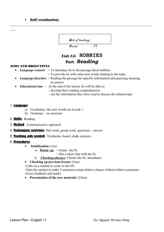 • Self –evaluation:
__________________________________________________________________________
___
Date of teaching:
Period : 77
Unit 13: HOBBIES
Part: Reading
AIMS AND OBJECTIVES
• Language content : + To introduce Ss to the passage about hobbies
+ To provide Ss with some new words relating to the topic
• Language function: + Reading the passage for specific information and guessing meaning
in context
• Educational aim : At the end of the lesson, Ss will be able to:
- develop their reading comprehension
- use the information they have read to discuss the related topic
1. Language:
a) Vocabulary: the new words are in task 1
b) Grammar : no structure
2. Skills: Reading
3. Method: Communicative approach
4. Techniques/ activities: Pair work, group work, questions – answer
5. Teaching aids needed: Textbooks, board, chalk, pictures
6. Procedures:
• Stabilization: (1m)
m. Warm- up: + Greets the Ss
+ Has a short chat with the Ss
b. Checking absence: Checks the Ss’ attendance
• Checking up previous lesson: (5ms)
-Calls on a student to come to the b/b
-Asks the student to make 2 sentences using relative clauses without relative pronouns
-Gives feedback and marks
• Presentation of the new material: (35ms)
Lesson Plan - English 11 Gv: Nguyen Thi Huu Hong
 