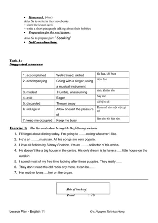 • Homework: (4ms)
Asks Ss to write in their notebooks:
+ learn the lesson well.
+ write a short paragraph talking about their hobbies
• Preparation for the next lesson:
Asks Ss to prepare part: “Speaking”
• Self –evaluation:
Task 1:
Suggested answers:
1. accomplished Well-trained, skilled
tài ba, tài hoa
2. accompanying Going with a singer, using
a musical instrument
đệm đàn
3. modest Humble, unassuming
nhỏ, khiêm tốn
4. avid Eager
Say mê
5. discarded Thrown away
đã bị bỏ đi
6. indulge in Allow oneself the pleasure
of
Đam mê vào một việc gì
đó
7. keep me occupied Keep me busy
làm cho tôi bận rộn
Exercise 1: Use the words above to complete the following sentences
1. I’ll forget about dieting today. I’m going to …….eating whatever I like.
2. He’s an ……..musician. All his songs are very popular.
3. I love all fictions by Sidney Sheldon. I’m an ……..collector of his works.
4. He doesn’t like a big house in the centre. His only dream is to have a …. little house on the
outskirt.
5. I spend most of my free time looking after these puppies. They really……
6. They don’t need the old radio any more. It can be……
7. Her mother loves ….her on the organ.
_______________________________________________________________________________________
Date of teaching:
Period : 78
Lesson Plan - English 11 Gv: Nguyen Thi Huu Hong
 