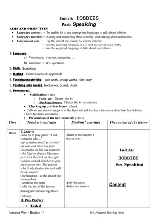 Unit 13: HOBBIES
Part: Speaking
AIMS AND OBJECTIVES
• Language content : + To enable Ss to use appropriate language to talk about hobbies
• Language function: + Asking and answering about a hobby and talking about collections
• Educational aim : By the end of the lesson, Ss will be able to:
+ use the required language to ask and answer about a hobby
+ use the required language to talk about collections
1. Language:
a) Vocabulary: oversea, categories, …
b) Grammar : Wh- questions
2. Skills: Speaking
3. Method: Communicative approach
4. Techniques/activities: pair work, group works, role- play
5. Teaching aids needed: textbooks, board, chalk
6. Procedures:
• Stabilization: (1m)
i. Warm- up: Greets the Ss
j. Checking absence: Checks the Ss’ attendance
• Checking up previous lesson: (5ms)
- Calls on one student to go to in the front and tell his/ her classmates about his/ her hobbies
- Give feedback and marks
• Presentation of the new material: (34ms)
Time Teacher’s activities Students’ activities The content of the lesson
10ms
I. Lead-in
-asks Ss to play game “ Find
someone who…”
-gives instructions” go around
the lass and interview your
classmates to find out someone
who likes or doesn’t like these
activities then tick in the right
column and ask him/her to give
the reasons why. The person
who firstly finishes the task will
be the winner”
(the handout is at the end of the
lesson plan)
-conducts the game
-tells the aim of the lesson:
Asking and answering about
hobbies
II. Pre- Practice
• Task 2
-listen to the teacher’s
instructions
-play the game
-listen and answer
-
Unit 13:
HOBBIES
Part: Speaking
Content
Lesson Plan - English 11 Gv: Nguyen Thi Huu Hong
 