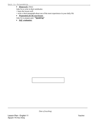 Unit 1: Friendship .
• Homework: (4ms)
Asks Ss to write in their notebooks:
+ learn the lesson well.
+ write a short paragraph about one of the most experiences in your daily life
• Preparation for the next lesson:
Asks Ss to prepare part: “Speaking”
• Self –evaluation:
_________________________________________________________
Date of teaching:
Lesson Plan - English 11 Teacher:
Nguyen Thi Huu Hong
 