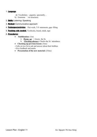 1. Language:
a) Vocabulary : gigantic, ignorantly…
b) Grammar : no structures
2. Skills: Listening- Speaking
3. Method: Communicative approach
4. Techniques/activities: Pair work, T-F statements, gap- filling
5. Teaching aids needed: Textbooks, board, chalk, tape
6. Procedures:
• Stabilization: (1m)
b. Warm- up: + Greets the Ss
b. Checking absence: Checks the Ss’ attendance
• Checking up previous lesson: (5ms)
- Calls on two Ss to ask and answer about their hobbies
- Give feedback and marks
• Presentation of the new material: (35ms)
Lesson Plan - English 11 Gv: Nguyen Thi Huu Hong
 