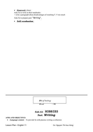 • Homework: (4ms)
Asks Ss to write in their notebooks:
+ write a paragraph about disadvantages of watching T. V too much
Asks Ss to prepare part: “Writing”
• Self –evaluation:
Date of teaching:
Period : 80
Unit 13: HOBBIES
Part: Writing
AIMS AND OBJECTIVES
• Language content: To provide Ss with practice writing a collection
Lesson Plan - English 11 Gv: Nguyen Thi Huu Hong
 
