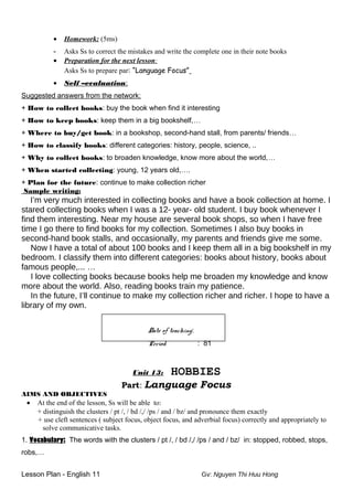 • Homework: (5ms)
- Asks Ss to correct the mistakes and write the complete one in their note books
• Preparation for the next lesson:
Asks Ss to prepare par: “Language Focus”
• Self –evaluation:
Suggested answers from the network:
+ How to collect books: buy the book when find it interesting
+ How to keep books: keep them in a big bookshelf,…
+ Where to buy/get book: in a bookshop, second-hand stall, from parents/ friends…
+ How to classify books: different categories: history, people, science, ..
+ Why to collect books: to broaden knowledge, know more about the world,…
+ When started collecting: young, 12 years old,….
+ Plan for the future: continue to make collection richer
Sample writing:
I’m very much interested in collecting books and have a book collection at home. I
stared collecting books when I was a 12- year- old student. I buy book whenever I
find them interesting. Near my house are several book shops, so when I have free
time I go there to find books for my collection. Sometimes I also buy books in
second-hand book stalls, and occasionally, my parents and friends give me some.
Now I have a total of about 100 books and I keep them all in a big bookshelf in my
bedroom. I classify them into different categories: books about history, books about
famous people,... …
I love collecting books because books help me broaden my knowledge and know
more about the world. Also, reading books train my patience.
In the future, I’ll continue to make my collection richer and richer. I hope to have a
library of my own.
Date of teaching:
Period : 81
Unit 13: HOBBIES
Part: Language Focus
AIMS AND OBJECTIVES
• At the end of the lesson, Ss will be able to:
+ distinguish the clusters / pt /, / bd /,/ /ps / and / bz/ and pronounce them exactly
+ use cleft sentences ( subject focus, object focus, and adverbial focus) correctly and appropriately to
solve communicative tasks.
1. Vocabulary: The words with the clusters / pt /, / bd /,/ /ps / and / bz/ in: stopped, robbed, stops,
robs,…
Lesson Plan - English 11 Gv: Nguyen Thi Huu Hong
 