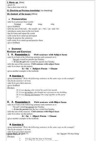 Lesson Plan - English 11 Gv: Nguyen Thi Huu Hong
I. Warm- up (5ms)
-greets Ss
-has a short chat with Ss
II. Checking up Previous knowledge( no checking)
III. Content of the lesson (35ms)
• Pronunciation
-asks Ss to pronoun these words:
Stopped robbed stops robs
-gives feedback
-tells the aim of the task : the sounds / pt /, / bd /,/ /ps / and / bz/
-introduces some more in the text book
-has Ss listen and repeat the words
-calls some Ss to stand up and repeat
-helps Ss practice the sentences
-calls some Ss to stand up and practice them
-gives feedback
• Grammar
Revision and Exercises
I. A. Presentation 1: Cleft sentence with Subject focus
-asks Ss to look at the following sentence and comment on it :
The girl visited his parents last Sunday.
-> It was the girl who visited his parents last Sunday.
-tells the aim of the exercise : Cleft sentence with subject focus
-asks Ss to draw out the pattern:
It + be + Subject Focus + Clause
-gives another example in the textbook
B. Exercises 1:
-gives instructions” Write the following sentences in the same ways as the example”
-lets Ss do exercise 1 in 4 ms
-asks Ss to give their answers
-gives feedback
The keys:
34. It was the boy who visited his uncle last month.
35. It was my mother who bought me a present on my birthday.
36. It was Huong and Snadra who sang together at the party.
37. …
II. A. Presentation 2: Cleft sentence with Object focus
-asks Ss to look at the following sentence and comment on it :
The girl visited his parents last Sunday.
-> It was his parents that the boy visited last Sunday.
-tells the aim of the exercise : Cleft sentence with Object focus
-asks Ss to draw out the pattern:
It + be + Object Focus + Clause
-gives another example in the textbook
B. Exercises 2:
-gives instructions” Write the following sentences in the same ways as the example”
-lets Ss do exercise 1 in 4 ms
-asks Ss to give their answers
-gives feedback
The keys:
1. It is E.L that the man is learning.
 
