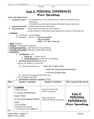 Unit 1: Friendship .
Period : 09
Unit 2: PERSONAL EXPERIENCES
Part: Speaking
AIMS AND OBJECTIVES
• Language content : + To introduce Ss to some useful structures used to talk about the past
experiences
+ To enable Ss to use the past tenses to talk about the past experiences
• Language function: + Talking about the past experiences
• Educational aim : By the end of the lesson, Ss will be able to:
+ use the structures to talk about a past experiences and how it affect their life
1. Language:
a) Vocabulary: old Vocabulary
b) Grammar : Revise: + The present perfect
+ The past simple
+ Make + O + Adj / V bare inf
2. Skills: Speaking
3. Method: Communicative approach
4. Techniques/activities: pair work, role-play, matching
5. Teaching aids needed: textbooks, board, chalk, pictures
6. Procedures:
• Stabilization: (1m)
c. Warm- up: + Greets the Ss
d. Checking absence: Checks the Ss’ attendance
• Checking up previous lesson: (5ms)
+ calls on one student to come to b/b
 write these words in E.L: + laøm oàn ( make a fuss)
+ boái roái, lung tuùng (embarrasing)
+ nhìn leùn (sneaky look)
 Asks Ss some questions about the story
+ Gives feedback and marks
• Presentation of the new material: (35ms)
Time Teacher’s activities Students’ activities The content of the lesson
4ms
4ms
I. Lead-in
-makes questions:
1.. Do you like listening to
music? Why?
2. Do you like playing football?
Why?
-gives feedback
-transforms the answers
1. Listening to music makes me
-listen and answer the
teacher’s questions
-listen and answer
-look a the b/b and write down
Unit 2:
PERSONAL
EXPERIENCES
Part: Speaking
Lesson Plan - English 11 Teacher:
Nguyen Thi Huu Hong
 