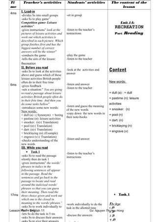 Lesson Plan - English 11 Gv: Nguyen Thi Huu Hong
Ti
me
Teacher’s activities Students’ activities The content of the
lesson
4ms
6ms
17ms
I. Lead-in
-divides Ss into small groups
-asks Ss to play game”
Competition game- Leisure
activities”
-gives instructions” look at the
pictures of leisure activities and
work out which activities is
described in each picture. Which
group finishes first and has the
biggest number of correct
answers will be the winner”
-conducts the game
-tells the aim of the lesson:
Recreation
II. Before you read
-asks Ss to look at the activities
above and guess which of these
leisure activities British people
often do in their free time
-gives feedback
-sets a situation:” You are going
to read a passage about leisure
activities British people often do
in their free time. And then you
do some tasks bellow”
-introduces some new words:
New words:
+ dull (a) : ( Synonym) = boring
+ pastime (n): leisure activities
+ snooker: (n) ( Translation)
+ pool (n) ( Translation)
+ dart: (n) ( Translation)
+ bricklaying (n): (Example)
+ engrave (v) ( Translation)
-checks understanding of the
new words
III. While you read
• Task 1
-asks Ss to read the passage
silently then do task 1
-gives instructions” the words/
phrases in italics in the
following sentences all appear
in the passage. Read the
sentences and go back to the
passage to locate and read
around the italicized words/
phrases so that you can guess
their meaning. Then read the
three choice given and work out
which one is the closed in
meaning to the words/ phrases”
-asks Ss to work individually to
do the task
-lets Ss do the task in 5 ms
-asks Ss to discuss their answers
-sit in group
-listen to the teacher’s
instructions
-play the game
-listen to the teacher
-look at the activities and
answer
-listen and answer
-listen to the teacher
-listen and guess the meaning
of the new words
-copy down the new words in
their note-books
-listen and answer
-listen to the teacher’s
instructions
-work individually to do the
task in the allotted time
-discuss the answers
Unit 14:
RECREATION
Part: Reading
Content
New words:
+ dull (a) : = dull
+ pastime (n): leisure
activities
+ snooker: (n)
+ pool (n)
+ dart: (n)
+ bricklaying (n):
+ engrave (v)
• Task 1
The keys:
1. A
2. B
3. B
4. A
 