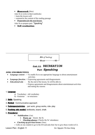 • Homework: (4ms)
Asks Ss to write in their notebooks:
+ learn the lesson well.
+ summarize the content of the reading passage
• Preparation for the next lesson:
Asks Ss to prepare part: “Speaking”
• Self –evaluation:
_______________________________________________________________________________________________
Date of teaching:
Period : 83
Unit 14: RECREATION
Part: Speaking
AIMS AND OBJECTIVES
• Language content : + To enable Ss to use appropriate language to about entertainment
activities
• Language function: + Expressing agreements and disagreements
• Educational aim : By the end of the lesson, Ss will be able to:
+ Express agreements and disagreements about entertainment activities
and stating the reasons
1. Language:
a) Vocabulary: old vocabulary
b) Grammar : no structures
2. Skills: Speaking
3. Method: Communicative approach
4. Techniques/activities: pair work, group works, role- play
5. Teaching aids needed: textbooks, board, chalk
6. Procedures:
• Stabilization: (1m)
k. Warm- up: Greets the Ss
l. Checking absence: Checks the Ss’ attendance
• Checking up previous lesson: (5ms)
- Calls on one student to go to the b/b and asks him/ her to give these words in E.L
Lesson Plan - English 11 Gv: Nguyen Thi Huu Hong
 