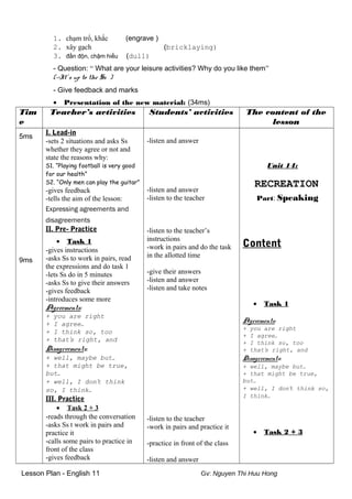 1. chạm trổ, khắc (engrave )
2. xây gạch (bricklaying)
3. đần độn, chậm hiểu (dull)
- Question: “ What are your leisure activities? Why do you like them”
(->It’s up to the Ss )
- Give feedback and marks
• Presentation of the new material: (34ms)
Tim
e
Teacher’s activities Students’ activities The content of the
lesson
5ms
9ms
I. Lead-in
-sets 2 situations and asks Ss
whether they agree or not and
state the reasons why:
S1. “Playing football is very good
for our health”
S2. “Only men can play the guitar”
-gives feedback
-tells the aim of the lesson:
Expressing agreements and
disagreements
II. Pre- Practice
• Task 1
-gives instructions
-asks Ss to work in pairs, read
the expressions and do task 1
-lets Ss do in 5 minutes
-asks Ss to give their answers
-gives feedback
-introduces some more
Agreements:
+ you are right
+ I agree…
+ I think so, too
+ that’s right, and
Disagreements:
+ well, maybe but…
+ that might be true,
but…
+ well, I don’t think
so, I think…
III. Practice
• Task 2 + 3
-reads through the conversation
-asks Ss t work in pairs and
practice it
-calls some pairs to practice in
front of the class
-gives feedback
-listen and answer
-listen and answer
-listen to the teacher
-listen to the teacher’s
instructions
-work in pairs and do the task
in the allotted time
-give their answers
-listen and answer
-listen and take notes
-listen to the teacher
-work in pairs and practice it
-practice in front of the class
-listen and answer
Unit 14:
RECREATION
Part: Speaking
Content
• Task 1
Agreements:
+ you are right
+ I agree…
+ I think so, too
+ that’s right, and
Disagreements:
+ well, maybe but…
+ that might be true,
but…
+ well, I don’t think so,
I think…
• Task 2 + 3
Lesson Plan - English 11 Gv: Nguyen Thi Huu Hong
 