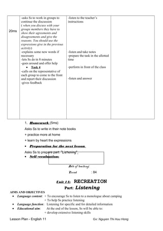 20ms
-asks Ss to work in groups to
continue the discussion
( when you discuss with your
groups members they have to
show their agreements and
disagreements and give the
reasons. You should use the
expressions give in the previous
activity)
-explains some new words if
necessary
-lets Ss do in 8 minutes
-goes around and offer help
• Task 4
-calls on the representative of
each group to come to the front
and report their discussion
-gives feedback
-listen to the teacher’s
instructions
-listen and take notes
-prepare the task in the allotted
time
-perform in front of the class
-listen and answer
1. Homework: (5ms)
Asks Ss to write in their note books
+ practice more at home
+ learn by heart the expressions
• Preparation for the next lesson:
Asks Ss to prepare part: “Listening”
• Self –evaluation:
Date of teaching:
Period : 84
Unit 14: RECREATION
Part: Listening
AIMS AND OBJECTIVES
• Language content: + To encourage Ss to listen to a monologue about camping
+ To help Ss practice listening
• Language function: Listening for specific and for detailed information
• Educational aim: At the end of the lesson, Ss will be able to:
+ develop extensive listening skills
Lesson Plan - English 11 Gv: Nguyen Thi Huu Hong
 