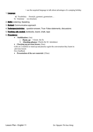+ use the acquired language to talk about advantages of a camping holiday
1. Language:
a) Vocabulary : freestyle, gymnast, gymnasium…
b) Grammar : no structures
2. Skills: Listening- Speaking
3. Method: Communicative approach
4. Techniques/activities: question-answer, True- False statements, discussions
5. Teaching aids needed: textbooks, board, chalk, tape
6. Procedures:
• Stabilization: (1m)
c. Warm- up: + Greets the Ss
b. Checking absence: Checks the Ss’ attendance
• Checking up previous lesson: (5ms)
Calls on 2 students to stand up and practice again the conversation they learnt in
previous lesson
Give feedback
• Presentation of the new material: (35ms)
Lesson Plan - English 11 Gv: Nguyen Thi Huu Hong
 