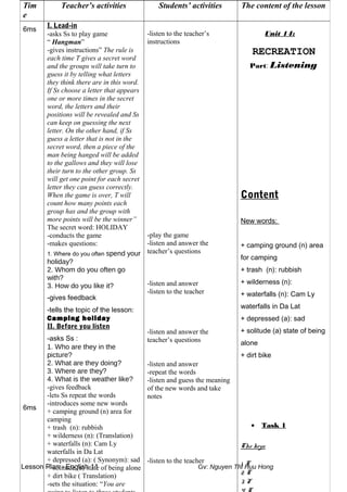Lesson Plan - English 11 Gv: Nguyen Thi Huu Hong
Tim
e
Teacher’s activities Students’ activities The content of the lesson
6ms
6ms
I. Lead-in
-asks Ss to play game
“ Hangman”
-gives instructions” The rule is
each time T gives a secret word
and the groups will take turn to
guess it by telling what letters
they think there are in this word.
If Ss choose a letter that appears
one or more times in the secret
word, the letters and their
positions will be revealed and Ss
can keep on guessing the next
letter. On the other hand, if Ss
guess a letter that is not in the
secret word, then a piece of the
man being hanged will be added
to the gallows and they will lose
their turn to the other group. Ss
will get one point for each secret
letter they can guess correctly.
When the game is over, T will
count how many points each
group has and the group with
more points will be the winner”
The secret word: HOLIDAY
-conducts the game
-makes questions:
1. Where do you often spend your
holiday?
2. Whom do you often go
with?
3. How do you like it?
-gives feedback
-tells the topic of the lesson:
Camping holiday
II. Before you listen
-asks Ss :
1. Who are they in the
picture?
2. What are they doing?
3. Where are they?
4. What is the weather like?
-gives feedback
-lets Ss repeat the words
-introduces some new words
+ camping ground (n) area for
camping
+ trash (n): rubbish
+ wilderness (n): (Translation)
+ waterfalls (n): Cam Ly
waterfalls in Da Lat
+ depressed (a): ( Synonym): sad
+ solitude (a) state of being alone
+ dirt bike ( Translation)
-sets the situation: “You are
-listen to the teacher’s
instructions
-play the game
-listen and answer the
teacher’s questions
-listen and answer
-listen to the teacher
-listen and answer the
teacher’s questions
-listen and answer
-repeat the words
-listen and guess the meaning
of the new words and take
notes
-listen to the teacher
Unit 14:
RECREATION
Part: Listening
Content
New words:
+ camping ground (n) area
for camping
+ trash (n): rubbish
+ wilderness (n):
+ waterfalls (n): Cam Ly
waterfalls in Da Lat
+ depressed (a): sad
+ solitude (a) state of being
alone
+ dirt bike
• Task 1
The keys:
1. T
2. T
3. F
 