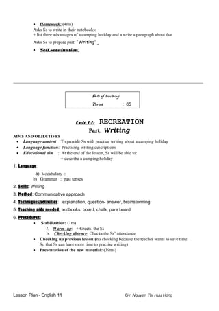 • Homework: (4ms)
Asks Ss to write in their notebooks:
+ list three advantages of a camping holiday and a write a paragraph about that
Asks Ss to prepare part: “Writing”
• Self –evaluation:
______________________________________________________________________________________
Date of teaching:
Period : 85
Unit 14: RECREATION
Part: Writing
AIMS AND OBJECTIVES
• Language content: To provide Ss with practice writing about a camping holiday
• Language function: Practicing writing descriptions
• Educational aim : At the end of the lesson, Ss will be able to:
+ describe a camping holiday
1. Language:
a) Vocabulary :
b) Grammar : past tenses
2. Skills: Writing
3. Method: Communicative approach
4. Techniques/activities: explanation, question- answer, brainstorming
5. Teaching aids needed: textbooks, board, chalk, pare board
6. Procedures:
• Stabilization: (1m)
l. Warm- up: + Greets the Ss
b. Checking absence: Checks the Ss’ attendance
• Checking up previous lesson:(no checking because the teacher wants to save time
So that Ss can have more time to practise writing)
• Presentation of the new material: (39ms)
Lesson Plan - English 11 Gv: Nguyen Thi Huu Hong
 