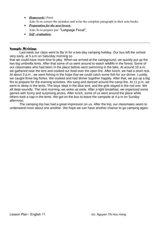 • Homework: (5ms)
Asks Ss to correct the mistakes and write the complete paragraph in their note books
• Preparation for the next lesson:
Asks Ss to prepare par: “Language Focus”
• Self –evaluation:
_______________________________________________________________________________________________
Sample Writing:
Last week our class went to Ba Vi for a two-day camping holiday. Our bus left the school
very early, at 5 a.m on Saturday morning so
that we could have more time to play. When we arrived at the campground, we quickly put up the
two big umbrella tents. After that some of us went around to watch wildlife in the forest. Some of
our classmates who had been in the place before went swimming in the lake. At around 10 a.m,
we gathered near the tent and cooked our food over the open fire. After lunch, we had a short rest.
At about 3 p.m , we went fishing in the hope that we could catch some fish for our dinner. Luckily,
we caught three big fishes. We cooked and had dinner together happily. After that, we put up a big
fire to prepare for the evening activities. We sang and danced around the camp fire. At 11 p.m, we
went to sleep in the tents. The boys slept in the blue tent, and the girls stayed in the red one. We
all slept soundly. The next morning, we woke up early. After a light breakfast, we organized some
games with funny and surprising prizes. After lunch, some of us went around the place while
others took a nap in the tents. We got on the bus to leave the campsite at 4 p.m on Sunday
afternoon.
The camping trip has had a great impression on us. After the trip, our classmates seem to
understand more about one another. We hope we can have another chance to go camping again.
Lesson Plan - English 11 Gv: Nguyen Thi Huu Hong
 