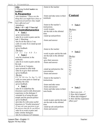 Unit 1: Friendship .
27ms
relax
2. Playing football makes me
healthier
II. Pre-practice
-sets situations: “These are the
thing that you might have done or
experienced and how they might
have affected you”
-introduces:
Make + O + Adj / V bare inf
III. Controlled-practice
• Task 1
-gives instructions
-asks Ss to work in pairs and do
task 1: Matching
-lets Ss do the task in 3 ms
-calls on some Ss to stand up and
perform
-gives feedback
The keys:
1.d 2. c 3. a 4. b 5. e
• Task 2
-sets the situation( in the
textbook)
-asks Ss to work in pairs and do
the task
-lets Ss do in 5 minutes
-goes around to offer help
-asks Ss to give their answers
-gives feedback
The key:
1.b 2.d 3.h 4.a 5.e 6.g 7.c 8.f
-calls on some pairs to stand up
and play the roles
-gives feedback
• Task 3
-asks Ss to underline the
structures used to talk about past
experience in the dialogue 2
-reminds Ss of using the past
simple and the present perfect
-gives feedback
-provides Ss with some useful
structures in “Useful structures”
(T may ask some questions to get
the answers that the Ss can follow)
-asks Ss to work in pairs and
make similar dialogues
-lets Ss to discuss in 8 minutes
-listen to the teacher
-listen and take notes in their
notebook
-listen to the teacher’s
instructions
-work in pairs
-do the task in the allotted
time
-stand up and perform
-listen and answer
-listen to the teacher
-work in pairs and do the task
-do the task in the allotted
time
-give their answers
-listen and answer
-stand up and practice the
conversation
-listen and answer
-listen to the teacher’s
instructions
-listen and take notes
-listen and answer
-listen and take notes in their
note books
-work in pairs and do the task
-do the task in the allotted
time
-stand up ask and perform
-listen and answer
Content
• Task 1
The keys:
1.d
2. c
3. a
4. b
5. e
• Task 2
The key:
1.b
2.d
3.h
4.a
5.e
6.g
7.c
8.f
• Task 3
1. Have you ever …?
2. How did it happen?
3. When did it happen?
4. How did the experience
affect you?
Lesson Plan - English 11 Teacher:
Nguyen Thi Huu Hong
 