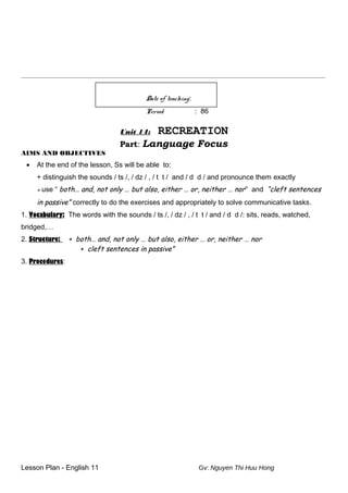 ________________________________________________________________________________________________________
Date of teaching:
Period : 86
Unit 14: RECREATION
Part: Language Focus
AIMS AND OBJECTIVES
• At the end of the lesson, Ss will be able to:
+ distinguish the sounds / ts /, / dz / , / t t / and / d d / and pronounce them exactly
+ use “ both… and, not only … but also, either … or, neither … nor” and “cleft sentences
in passive” correctly to do the exercises and appropriately to solve communicative tasks.
1. Vocabulary: The words with the sounds / ts /, / dz / , / t t / and / d d /: sits, reads, watched,
bridged,…
2. Structure: + both… and, not only … but also, either … or, neither … nor
+ cleft sentences in passive”
3. Procedures:
Lesson Plan - English 11 Gv: Nguyen Thi Huu Hong
 