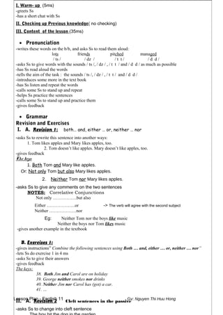 Lesson Plan - English 11 Gv: Nguyen Thi Huu Hong
I. Warm- up (5ms)
-greets Ss
-has a short chat with Ss
II. Checking up Previous knowledge( no checking)
III. Content of the lesson (35ms)
• Pronunciation
-writes these words on the b/b, and asks Ss to read them aloud:
lots friends pitched managed
/ ts / / dz / / t t / / d d /
-asks Ss to give words with the sounds / ts /, / dz / , / t t / and / d d / as much as possible
-has Ss read aloud the words
-tells the aim of the task : the sounds / ts /, / dz / , / t t / and / d d /
-introduces some more in the text book
-has Ss listen and repeat the words
-calls some Ss to stand up and repeat
-helps Ss practice the sentences
-calls some Ss to stand up and practice them
-gives feedback
• Grammar
Revision and Exercises
I. A. Revision 1: both… and, either … or, neither … nor
-asks Ss to rewrite this sentence into another ways:
1. Tom likes apples and Mary likes apples, too.
2. Tom doesn’t like apples. Mary doesn’t like apples, too.
-gives feedback
The keys:
1. Both Tom and Mary like apples.
Or: Not only Tom but also Mary likes apples.
2. Neither Tom nor Mary likes apples.
-asks Ss to give any comments on the two sentences
NOTES: Correlative Conjunctions
Not only …………….but also
Either ……………….or -> The verb will agree with the second subject
Neither ………………nor
Eg: Neither Tom nor the boys like music
Neither the boys nor Tom likes music
-gives another example in the textbook
B. Exercises 1:
-gives instructions” Combine the following sentences using Both … and, either … or, neither … nor”
-lets Ss do exercise 1 in 4 ms
-asks Ss to give their answers
-gives feedback
The keys:
38. Both Jim and Carol are on holiday
39. George neither smokes nor drinks
40. Neither Jim nor Carol has (got) a car.
41. …
II. A. Revision 2 Cleft sentences in the passive
-asks Ss to change into cleft sentence
 