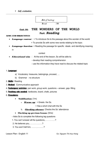 • Self –evaluation:
_________________________________________________________________________________________________________
Date of teaching:
Period : 94
Unit 16: THE WONDERS OF THE WORLD
Part: Reading
AIMS AND OBJECTIVES
• Language content : + To introduce Ss to the passage about the wonder of the world
+ To provide Ss with some new words relating to the topic
• Language function: + Reading the passage for specific ideals and identifying meaning
in
context
• Educational aim : At the end of the lesson, Ss will be able to:
- develop their reading comprehension
- use the information they have read to discuss the related topic
1. Language:
a) Vocabulary: treasures, belongings, proceed, …
b) Grammar : no structure
2. Skills: Reading
3. Method: Communicative approach
4. Techniques/ activities: pair work, group work, questions – answer, gap- filling
5. Teaching aids needed: textbooks, board, chalk, pictures
6. Procedures:
• Stabilization: (1m)
o. Warm- up: + Greets the Ss
+ Has a short chat with the Ss
b. Checking absence: Checks the Ss’ attendance
• Checking up previous lesson: (5ms)
- Asks Ss to complete the following tag questions
1. You can’t answer all the questions,……………?
2. He believes you, ………………?
3. You won’t tell him, ………………?
Lesson Plan - English 11 Gv: Nguyen Thi Huu Hong
 