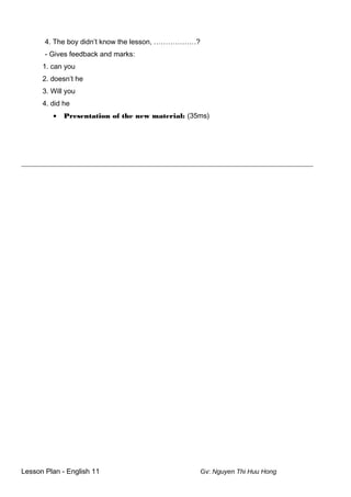 4. The boy didn’t know the lesson, ………………?
- Gives feedback and marks:
1. can you
2. doesn’t he
3. Will you
4. did he
• Presentation of the new material: (35ms)
__________________________________________________________________________________________
Lesson Plan - English 11 Gv: Nguyen Thi Huu Hong
 