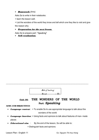 • Homework: (4ms)
Asks Ss to write in their notebooks:
+ learn the lesson well.
+ List the wonders of the world they know and tell which one they like to visit and give
the reason why
• Preparation for the next lesson:
Asks Ss to prepare part: “Speaking”
• Self –evaluation:
___________________________________________________________________________________________________
Date of teaching:
Period : 95
Unit 16: THE WONDERS OF THE WORLD
Part: Speaking
AIMS AND OBJECTIVES
• Language content : + To enable Ss to use appropriate language to talk about the
wonders of the world
• Language function: + Using facts and opinions to talk about features of man- made
places
• Educational aim : By the end of the lesson, Ss will be able to:
+ Distinguish facts and opinions
Lesson Plan - English 11 Gv: Nguyen Thi Huu Hong
 