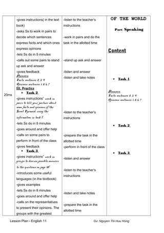 20ms
-gives instructions( in the text
book)
-asks Ss to work in pairs to
decide which sentences
express facts and which ones
express opinions
-lets Ss do in 5 minutes
-calls out some pairs to stand
up ask and answer
-gives feedback
Answers:
Facts: sentences: 2, 3, 4
Opinions: sentences: 1, 5, 6, 7
III. Practice
• Task 2
-gives instructions” work in
pairs to tell your partner about
some facts and opinions of the
Great Pyramid, using the
information in task 1”
-lets Ss do in 8 minutes
-goes around and offer help
-calls on some pairs to
perform in front of the class
-gives feedback
• Task 3
-gives instructions” work in
groups to discuss possible answers
to the questions on page 181”
-introduces some useful
languages (in the textbook)
-gives examples
-lets Ss do in 8 minutes
-goes around and offer help
-calls on the representatives
to present their opinions. The
groups with the greatest
-listen to the teacher’s
instructions
-work in pairs and do the
task in the allotted time
-stand up ask and answer
-listen and answer
-listen and take notes
-listen to the teacher’s
instructions
-prepare the task in the
allotted time
-perform in front of the class
-listen and answer
-listen to the teacher’s
instructions
-listen and take notes
-prepare the task in the
allotted time
OF THE WORLD
Part: Speaking
Content
• Task 1
Answers:
Facts: sentences: 2, 3, 4
Opinions: sentences: 1, 5, 6, 7
• Task 2
• Task 3
Lesson Plan - English 11 Gv: Nguyen Thi Huu Hong
 