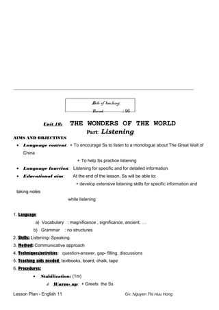 _____________________________________________________________________________________________________________
Date of teaching:
Period : 96
Unit 16: THE WONDERS OF THE WORLD
Part: Listening
AIMS AND OBJECTIVES
• Language content: + To encourage Ss to listen to a monologue about The Great Wall of
China
+ To help Ss practice listening
• Language function: Listening for specific and for detailed information
• Educational aim: At the end of the lesson, Ss will be able to:
+ develop extensive listening skills for specific information and
taking notes
while listening
1. Language:
a) Vocabulary : magnificence , significance, ancient, …
b) Grammar : no structures
2. Skills: Listening- Speaking
3. Method: Communicative approach
4. Techniques/activities: question-answer, gap- filling, discussions
5. Teaching aids needed: textbooks, board, chalk, tape
6. Procedures:
• Stabilization: (1m)
d. Warm- up: + Greets the Ss
Lesson Plan - English 11 Gv: Nguyen Thi Huu Hong
 