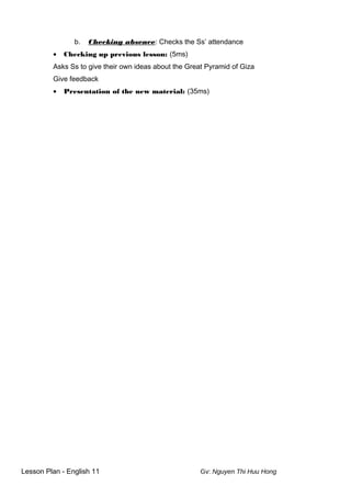 b. Checking absence: Checks the Ss’ attendance
• Checking up previous lesson: (5ms)
Asks Ss to give their own ideas about the Great Pyramid of Giza
Give feedback
• Presentation of the new material: (35ms)
Lesson Plan - English 11 Gv: Nguyen Thi Huu Hong
 