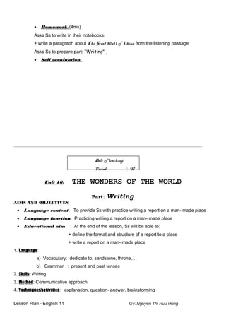 • Homework: (4ms)
Asks Ss to write in their notebooks:
+ write a paragraph about The Great Wall of China from the listening passage
Asks Ss to prepare part: “Writing”
• Self –evaluation:
____________________________________________________________________________________________________________________________
Date of teaching:
Period : 97
Unit 16: THE WONDERS OF THE WORLD
Part: Writing
AIMS AND OBJECTIVES
• Language content: To provide Ss with practice writing a report on a man- made place
• Language function: Practicing writing a report on a man- made place
• Educational aim : At the end of the lesson, Ss will be able to:
+ define the format and structure of a report to a place
+ write a report on a man- made place
1. Language:
a) Vocabulary: dedicate to, sandstone, throne,…
b) Grammar : present and past tenses
2. Skills: Writing
3. Method: Communicative approach
4. Techniques/activities: explanation, question- answer, brainstorming
Lesson Plan - English 11 Gv: Nguyen Thi Huu Hong
 